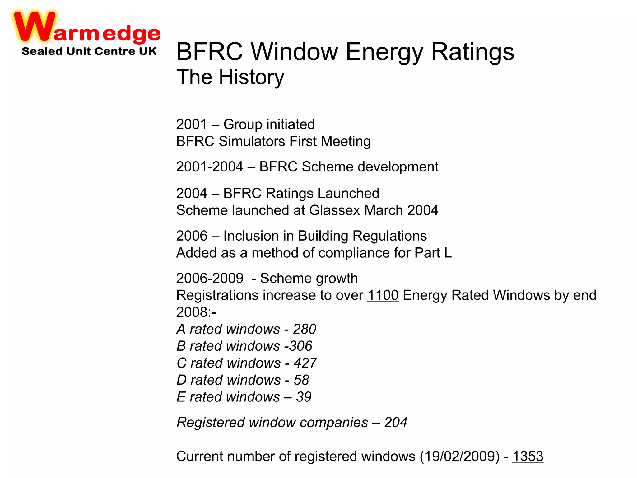 BFRC Window Energy Ratings The History 2001 – Group initiated BFRC Simulators First Meeting 2001-2004 – BFRC Scheme development 2004 – BFRC Ratings Launched Scheme launched at Glassex March 2004 2006 – Inclusion in Building Regulations Added as a method of compliance for Part L   2006-2009  - Scheme growth Registrations increase to over  1100  Energy Rated Windows by end 2008:- A rated windows  - 280  B rated windows  -306  C rated windows  - 427  D rated windows  - 58  E rated windows  – 39 Registered window companies  – 204 Current number of registered windows (19/02/2009) -  1353 