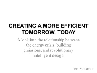 CREATING A MORE EFFICIENT TOMORROW, TODAY A look into the relationship between the energy crisis, building emissions, and revolutionary intelligent design BY: Josh Wentz 