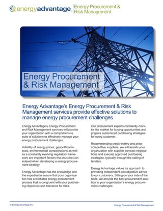 Energy Procurement &
    ™
                                                 ®
                                                     Risk Management




             Energy Procurement
             & Risk Management

            Energy Advantage’s Energy Procurement & Risk
            Management services provide effective solutions to
            manage energy procurement challenges
           Energy Advantage’s Energy Procurement            Our procurement experts constantly moni-
           and Risk Management services will provide        tor the market for buying opportunities and
           your organization with a comprehensive           prepare customized purchasing strategies
           suite of solutions to effectively manage your    for every customer.
           energy procurement challenges.
                                                            Recommending credit-worthy and price-
           Volatility of energy prices, geopolitical is-    competitive suppliers, we will assists your
           sues, environmental considerations as well       organization with supplier contract negotia-
           as a constantly evolving regulatory frame-       tions and execute approved purchasing
           work are important factors that must be con-     strategies, typically through the calling of
           sidered when developing a energy procure-        tenders.
           ment strategy.
                                                            Energy Advantage values its approach to
           Energy Advantage has the knowledge and           providing independent and objective advice
           the expertise to ensure that your organiza-      to our customers. Sitting on your side of the
           tion has a workable energy procurement           table, we provide the best procurement solu-
           process that is congruent with your purchas-     tion to your organization’s energy procure-
           ing objectives and tolerance for risks.          ment challenges.




© Energy Advantage Inc.                                                       Energy Procurement & Risk Management
 