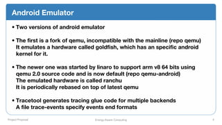 Project Proposal Energy-Aware Computing 4
Android Emulator
• Two versions of android emulator
• The first is a fork of qemu, incompatible with the mainline (repo qemu)
It emulates a hardware called goldfish, which has an specific android
kernel for it.
• The newer one was started by linaro to support arm v8 64 bits using
qemu 2.0 source code and is now default (repo qemu-android)
The emulated hardware is called ranchu
It is periodically rebased on top of latest qemu
• Tracetool generates tracing glue code for multiple backends
A file trace-events specify events end formats
 