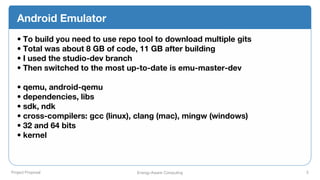 Project Proposal Energy-Aware Computing 5
Android Emulator
• To build you need to use repo tool to download multiple gits
• Total was about 8 GB of code, 11 GB after building
• I used the studio-dev branch
• Then switched to the most up-to-date is emu-master-dev
• qemu, android-qemu
• dependencies, libs
• sdk, ndk
• cross-compilers: gcc (linux), clang (mac), mingw (windows)
• 32 and 64 bits
• kernel
 
