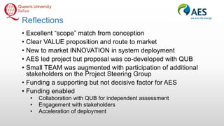 Reflections
• Excellent “scope” match from conception
• Clear VALUE proposition and route to market
• New to market INNOVATION in system deployment
• AES led project but proposal was co-developed with QUB
• Small TEAM was augmented with participation of additional
stakeholders on the Project Steering Group
• Funding a supporting but not decisive factor for AES
• Funding enabled
• Collaboration with QUB for independent assessment
• Engagement with stakeholders
• Acceleration of deployment
 