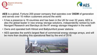 AES is a global, Fortune 200 power company that operates over 35GW of generation
and serves over 10 million customers around the world
• It has a presence is 18 countries and has been in the UK for over 22 years. AES is
also the global leader in new energy storage solutions, independently ranked by both
Navigant Research and Barclays as the #1 energy storage integrator in the world
• Owns and operated both Kilroot and Ballylumford power stations
• AES operates the world’s largest fleet of commercial energy storage arrays, and will
be more than doubling this operational fleet by the end of 2016
 