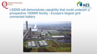 LSSNS will demonstrate capability that could underpin a
prospective 100MW facility - Europe’s largest grid
connected battery
 