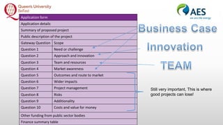 Application form
Application details
Summary of proposed project
Public description of the project
Gateway Question Scope
Question 1 Need or challenge
Question 2 Approach and innovation
Question 3 Team and resources
Question 4 Market awareness
Question 5 Outcomes and route to market
Question 6 Wider impacts
Question 7 Project management
Question 8 Risks
Question 9 Additionality
Question 10 Costs and value for money
Other funding from public sector bodies
Finance summary table
Still very important, This is where
good projects can lose!
 