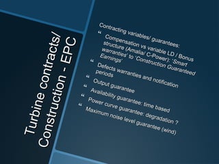 Turbinecontracts/
Turbinecontracts/
Construction-EPC
Construction-EPC
Contracting variables/ guarantees:
Contracting variables/ guarantees:
 Compensation vs variable LD / Bonus
Compensation vs variable LD / Bonus
structure (Amalia/ C-Power):
structure (Amalia/ C-Power): ‘‘Smart
Smart
warranties
warranties’’ toto ‘‘Construction Guaranteed
Construction Guaranteed
Earnings
Earnings’’ Defects warranties and notification
Defects warranties and notification
periods
periods
 Output guarantee
Output guarantee
 Availability guarantee: time based
Availability guarantee: time based
 Power curve guarantee: degradation ?
Power curve guarantee: degradation ?
 Maximum noise level guarantee (wind)
Maximum noise level guarantee (wind)
 