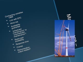 Maintenance–
Maintenance–
O&MO&M
Contracting variables
Contracting variables
O&MO&M
 Link with EPC
Link with EPC
 Wind risk
Wind risk
 Availability
Availability
guarantee
guarantee
 ‘‘scheduled
scheduled
maintenance’ vs
maintenance’ vs
‘unscheduled
‘unscheduled
maintenance’?
maintenance’?
 Spare part
Spare part
availability
availability
 Response time
Response time
 Cranes
Cranes
 Remuneration:
Remuneration:
output related?
output related?
 
