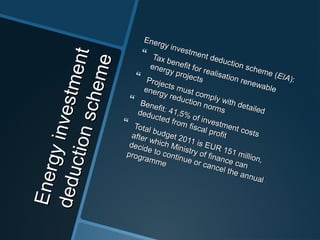 Energyinvestment
Energyinvestment
deductionscheme
deductionscheme
Energy investment deduction scheme (
Energy investment deduction scheme (EIAEIA):):
 Tax benefit for realisation renewable
Tax benefit for realisation renewable
energy projects
energy projects Projects must comply with detailed
Projects must comply with detailed
energy reduction norms
energy reduction norms
 Benefit: 41,5% of investment costs
Benefit: 41,5% of investment costs
deducted from fiscal profit
deducted from fiscal profit
 Total budget 2011 is EUR 151 million,
Total budget 2011 is EUR 151 million,
after which Ministry of finance can
after which Ministry of finance can
decide to continue or cancel the annual
decide to continue or cancel the annual
programme
programme
 