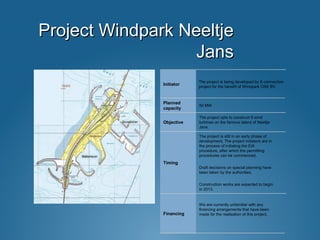 Project Windpark NeeltjeProject Windpark Neeltje
JansJans
We are currently unfamiliar with any
financing arrangements that have been
made for the realisation of this project.Financing
The project is still in an early phase of
development. The project initiators are in
the process of initiating the EIA
procedure, after which the permitting
procedures can be commenced.
Draft decisions on special planning have
been taken by the authorities.
Construction works are expected to begin
in 2013.
Timing
The project opts to construct 9 wind
turbines on the famous island of Neeltje
Jans.
Objective
50 MW
Planned
capacity
The project is being developed by E-connection
project for the benefit of Windpark OSK BV.
Initiator
 