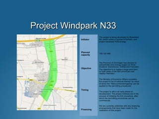 Project Windpark N33Project Windpark N33
Initiator
The project is being developed by Blaaswind
BV, which unites a number of farmers, and
project developer KDE-energy.
Planned
capacity
100-120 MW
Objective
The Province of Groningen has decided to
concentrate wind energy project on three
locations: Eemshaven, Delfzijl and Veendam.
The objective is to realise a large wind farm
on both sides of the N33 provincial road
nearby Veendam.
Timing
The Ministry of Economic Affairs considers
the project to be of national interest, by virtue
of which the ‘Rijkscoordinatieregeling’ can be
applied to the permitting procedures.
The project is still in an early phase of
development. The project initiators are in the
process of initiating the EIA procedure, after
which the permitting procedures can be
commenced.
Financing
We are currently unfamiliar with any financing
arrangements that have been made for the
realisation of this project.
 