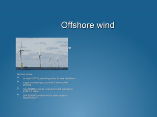 Offshore windOffshore wind
Completed projects NL:Completed projects NL:
 Windpark Egmond aan ZeeWindpark Egmond aan Zee
 Windpark Princes AmaliaWindpark Princes Amalia
Second phase:Second phase:
 In total 12 Wbr permits granted to new initiativesIn total 12 Wbr permits granted to new initiatives
 Legal proceedings; currently 9 irrevocableLegal proceedings; currently 9 irrevocable
permitspermits
 Two BARD projects received a total subsidy ofTwo BARD projects received a total subsidy of
EUR 4.3 billionEUR 4.3 billion
 Still EUR 900 million left for other projects:Still EUR 900 million left for other projects:
Nuon/Eneco?Nuon/Eneco?
 