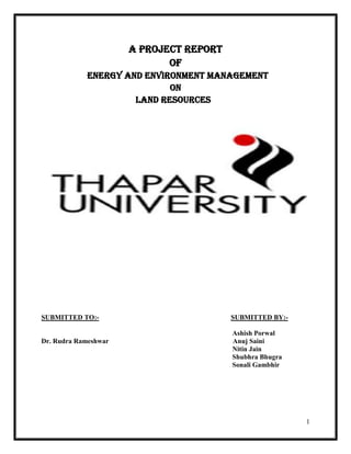 A PROJECT REPORT
                             OF
            Energy and Environment Management
                            ON
                     Land Resources




SUBMITTED TO:-                           SUBMITTED BY:-

                                         Ashish Porwal
Dr. Rudra Rameshwar                      Anuj Saini
                                         Nitin Jain
                                         Shubhra Bhugra
                                         Sonali Gambhir




                                                          1
 