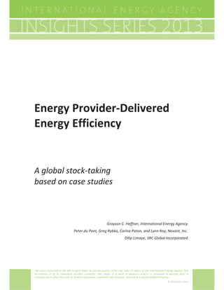 Energy ProviderͲDelivered
                  Energy Efficiency


                  A global stockͲtaking
                  based on case studies



                                                                                 Grayson C. Heffner, International Energy Agency
                                                    Peter du Pont, Greg Rybka, Carina Paton, and Lynn Roy, Nexant, Inc.
                                                                                                Dilip Limaye, SRC Global Incorporated
© OECD/IEA 2012




                  The views expressed in this IEA Insights Paper do not necessarily reflect the views or policy of the International Energy Agency (IEA)
                  Secretariat or of its individual member countries. This paper is a work in progress and/or is produced in parallel with or
                  contributing to other IEA work or formal publication; comments are welcome, directed to Grayson.heffner@iea.org.
                                                                                                                                     © OECD/IEA, 2013
 