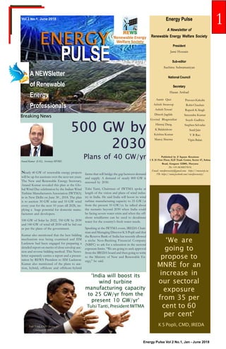 Energy Pulse Vol 2 No.1, Jan - June 2018
PULSEPULSE
Vol 2 No.1, June 2018
A NEWSletter
of Renewable
Energy
Professionals
Energy Pulse
A Newsletter of
Renewable Energy Welfare Society
President
Jami Hossain
Sub-editor
Suchitra Subramaniyan
National Council
Secretary
Hasan Arshad
Published by Z Square Kreations
1 X 25 First Floor, ILD Trade Center, Sector 47, Sohna
Road, Gurgaon 122001, Haryana
Ph: +91-9650057019;
Email: rewelfaresociety@gmail.com; https://rewsociety.in;
FB: https://www.facebook.com/rewelfaresociety/
ENERGYENERGY
Aamir Qazi
Ashish Swaroop
Ashish Tewari
Dinesh Jagdale
Govind Bhagwatikar
Himraj Dang
K Balakishore
Krishna Kumar
Manoj Sharma
Praveen Kakulte
Rohit Chauhan
Rupesh K Singh
Satyendra Kumar
Soyeb Gadhiya
Stephen Selvadas
Sunil Jain
V B Rao
Vipin Balan
500 GW by
2030
Plans of 40 GW/yr
Breaking News
Nearly 40 GW of renewable energy projects
will be up for auctions over the next ten years.
The New and Renewable Energy Secretary,
Anand Kumar revealed this plan at the Glo-
bal Wind Day celebration by the Indian Wind
Turbine Manufacturers Association (IWTMA)
in in New Delhi on June 30 , 2018. The plan
is to auction 30 GW solar and 10 GW wind
every year for the next 10 years till 2028, im-
plying a huge potential for domestic manu-
facturers and developers.
100 GW of Solar by 2022, 350 GW by 2030
and 140 GW of wind till 2030 will be bid out
as per the plans of the government.
Kumar also mentioned that the best bidding
mechanism was being examined and IIM
Lucknow had been engaged for preparing a
detailed report on merits of close envelop auc-
tion and reverse bidding method. This News-
letter separately carries a report and a presen-
tation by REWS President to IIM Lucknow.
Kumar also mentioned of the plans to auc-
tion, hybrid, offshore and offshore-hybrid
‘We are
going to
propose to
MNRE for an
increase in
our sectoral
exposure
from 35 per
cent to 60
per cent’
K S Popli, CMD, IREDA
farms that will bridge the gap between demand
and supply. A demand of nearly 800 GW is
assessed by 2030.
Tulsi Tanti, Chairman of IWTMA spoke at
length of the vision and plans of wind indus-
try in India. He said India will boost its wind
turbine manufacturing capacity to 25 GW/yr
from the present 10 GW/yr. he talked about
the scenario beyond 2030 when India could
be facing severe water crisis and when the off-
shore windfarms can be used to desalinate
water for the country’s fresh water needs.
Speaking at the IWTMA event, IREDA Chair-
man and Managing Director K S Popli said that
the Reserve Bank of India has recently allowed
a niche Non-Banking Financial Company
(NBFC) to ask for a relaxation in the sectoral
exposure limits. “We are going to seek approval
from the IREDA board and then going to write
to the Ministry of New and Renewable En-
ergy,” he said.
Tulsi Tanti, CMD Suzlon &
Chairman IWTMA
‘India will boost its
wind turbine
manufacturing capacity
to 25 GW/yr from the
present 10 GW/yr’
Tulsi Tanti, President IWTMA
Anand Kumar (IAS), Secretary MNRE
1
 