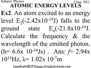 CopyRight@JFOgugo.CitadelSchools.com
Subject: Physics Class: SS3
ATOMIC ENERGY LEVELS
Ex2. An atom excited to an energy
level E2(-2.42x10-19J) falls to the
ground state Eo(-21.8x10-19J.
Calculate the frequency & the
wavelength of the emitted photon.
(h= 6.6x 10-34Js) . Ans: f= 2.94x
1015Hz, λ= 1.02x 10-7m
 