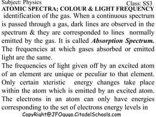 CopyRight@JFOgugo.CitadelSchools.com
Subject: Physics Class: SS3
ATOMIC SPECTRA; COLOUR & LIGHT FREQUENCY
identification of the gas. When a continuous spectrum
is passed through a gas, dark lines are observed in the
spectrum & they are corresponded to lines normally
emitted by the gas. It is called Absorption Spectrum.
The frequencies at which gases absorbed or emitted
light are the same.
The frequencies of light given off by an excited atom
of an element are unique or peculiar to that element.
Only certain xteristic energy changes take place
within the atom which is emitted by an excited atom.
The electrons in an atom can only have energies
corresponding to the set of electrons energy levels in
 