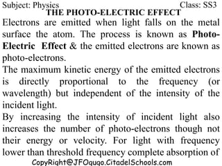 CopyRight@JFOgugo.CitadelSchools.com
Subject: Physics Class: SS3
THE PHOTO-ELECTRIC EFFECT
Electrons are emitted when light falls on the metal
surface the atom. The process is known as Photo-
Electric Effect & the emitted electrons are known as
photo-electrons.
The maximum kinetic energy of the emitted electrons
is directly proportional to the frequency (or
wavelength) but independent of the intensity of the
incident light.
By increasing the intensity of incident light also
increases the number of photo-electrons though not
their energy or velocity. For light with frequency
lower than threshold frequency complete absorption of
 