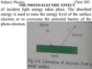 Subject: Physics Class: SS3
THE PHOTO-ELECTRIC EFFECT
of incident light energy takes place. The absorbed
energy is used to raise the energy level of the surface
electron or to overcome the potential barrier of the
photo-electron.
 