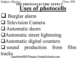 CopyRight@JFOgugo.CitadelSchools.com
Subject: Physics Class: SS3
THE PHOTO-ELECTRIC EFFECT
Uses of photocells
 Burglar alarm
 Television Camera
 Automatic doors
Automatic street lightening
Automatic digital counters
 sound production from film
tracks
 