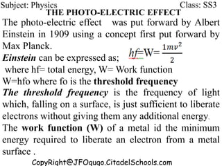 The photo-electric effect was put forward by Albert
Einstein in 1909 using a concept first put forward by
Max Planck.
Einstein can be expressed as;
where hf= total energy, W= Work function
W=hfo where fo is the threshold frequency
CopyRight@JFOgugo.CitadelSchools.com
Subject: Physics Class: SS3
THE PHOTO-ELECTRIC EFFECT
The threshold frequency is the frequency of light
which, falling on a surface, is just sufficient to liberate
electrons without giving them any additional energy.
The work function (W) of a metal id the minimum
energy required to liberate an electron from a metal
surface .
 