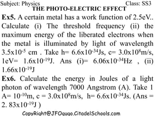 CopyRight@JFOgugo.CitadelSchools.com
Subject: Physics Class: SS3
THE PHOTO-ELECTRIC EFFECT
Ex5. A certain metal has a work function of 2.5eV..
Calculate (i) The threshold frequency (ii) the
maximum energy of the liberated electrons when
the metal is illuminated by light of wavelength
3.5x10-5 cm . Take h= 6.6x10-34Js, c= 3.0x108m/s,
1eV= 1.6x10-19J. Ans (i)= 6.06x10-34Hz , (ii)
1.66x10-19J
Ex6. Calculate the energy in Joules of a light
photon of wavelength 7000 Angstrom (A). Take 1
A= 10-10m, c = 3.0x108m/s, h= 6.6x10-34Js. (Ans =
2. 83x10-19J )
 