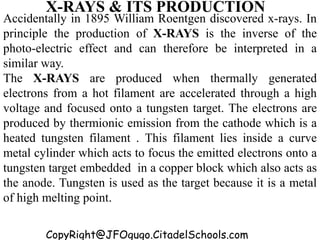 CopyRight@JFOgugo.CitadelSchools.com
X-RAYS & ITS PRODUCTION
Accidentally in 1895 William Roentgen discovered x-rays. In
principle the production of X-RAYS is the inverse of the
photo-electric effect and can therefore be interpreted in a
similar way.
The X-RAYS are produced when thermally generated
electrons from a hot filament are accelerated through a high
voltage and focused onto a tungsten target. The electrons are
produced by thermionic emission from the cathode which is a
heated tungsten filament . This filament lies inside a curve
metal cylinder which acts to focus the emitted electrons onto a
tungsten target embedded in a copper block which also acts as
the anode. Tungsten is used as the target because it is a metal
of high melting point.
 