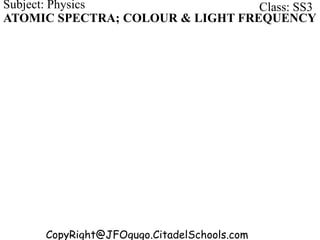 CopyRight@JFOgugo.CitadelSchools.com
Subject: Physics Class: SS3
ATOMIC SPECTRA; COLOUR & LIGHT FREQUENCY
 