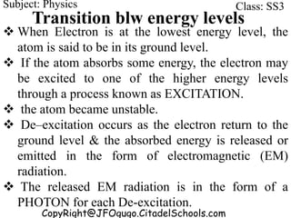 CopyRight@JFOgugo.CitadelSchools.com
Subject: Physics Class: SS3
Transition blw energy levels
 When Electron is at the lowest energy level, the
atom is said to be in its ground level.
 If the atom absorbs some energy, the electron may
be excited to one of the higher energy levels
through a process known as EXCITATION.
 the atom became unstable.
 De–excitation occurs as the electron return to the
ground level & the absorbed energy is released or
emitted in the form of electromagnetic (EM)
radiation.
 The released EM radiation is in the form of a
PHOTON for each De-excitation.
 