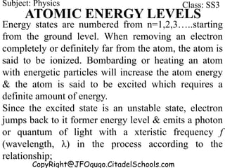 CopyRight@JFOgugo.CitadelSchools.com
Subject: Physics Class: SS3
ATOMIC ENERGY LEVELS
Energy states are numbered from n=1,2,3…..starting
from the ground level. When removing an electron
completely or definitely far from the atom, the atom is
said to be ionized. Bombarding or heating an atom
with energetic particles will increase the atom energy
& the atom is said to be excited which requires a
definite amount of energy.
Since the excited state is an unstable state, electron
jumps back to it former energy level & emits a photon
or quantum of light with a xteristic frequency f
(wavelength, λ) in the process according to the
relationship;
 