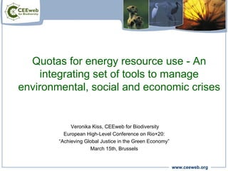 Quotas for energy resource use - An
     integrating set of tools to manage
environmental, social and economic crises


             Veronika Kiss, CEEweb for Biodiversity
          European High-Level Conference on Rio+20:
        “Achieving Global Justice in the Green Economy”
                     March 15th, Brussels


                                                          www.ceeweb.org
 