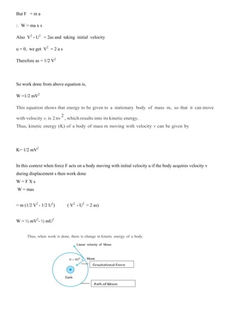 But F = m a
:. W = ma x s
Also V2
- U2
= 2as and taking initial velocity
u = 0, we get V2
= 2 a s
Therefore as = 1/2 V2
So work done from above equation is,
W =1/2 mV2
This equation shows that energy to be given to a stationary body of mass m, so that it can move
with velocity v, is 2nv
2
, which results into its kinetic energy.
Thus, kinetic energy (K) of a body of mass m moving with velocity v can be given by
K= 1/2 mV2
In this context when force F acts on a body moving with initial velocity u if the body acquires velocity v
during displacement s then work done
W = F X s
W = mas
= m (1/2 V2
- 1/2 U2
) ( V2
- U2
= 2 as)
W = ½ mV2
- ½ mU2
Thus, when work is done, there is change in kinetic energy of a body.
Gravitational Force
Path of Moon
 
