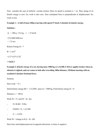 Now consider the case of uniform circular motion. Since its speed is constant (v = u). Thus, hange in its
kinetic energy is zero. So, work is also zero. Also centripetal force is perpendicular to displacement. So,
work is zero.
Example 1 - A ball of mass 200g is moving with speed 27 km/h. Calculate its kinetic energy.
Solution:-
m = 200 g = 0.2 kg, v = 27 km/h
=27x1000/3600 m/s
= 7.5 m/s
Kinetic Energy K = ?
K= ½ mV2
=1/2 * 0.2* (7.5)2
= 5.625 J
Example 2. Kinetic energy of a car, having mass 1000 kg, is 1,12,500 J. Driver applies brakes when an
obstacle is sighted, and car comes to halt after travelling 100m distance. (Without meeting with an
accident) Calculate frictional force.
Solution
Here work = F s
Initial kinetic energy K0 = 1,12,5001, mass m = 1000 kg, Final kinetic energy K = 0
Distance s = 100 m
Work W = F s and W = K - Ka
.. Fs=K-K0 =0-Ka
.. F(lOO) = 0 - 1,12,500
.. F = -1125N
Work W = change in K.E = K - K0
Here force and displacement are in opposite directions, so force is negative.
 