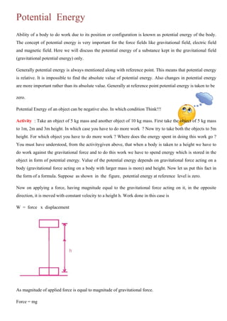 Potential Energy
Ability of a body to do work due to its position or configuration is known as potential energy of the body.
The concept of potential energy is very important for the force fields like gravitational field, electric field
and magnetic field. Here we will discuss the potential energy of a substance kept in the gravitational field
(gravitational potential energy) only.
Generally potential energy is always mentioned along with reference point. This means that potential energy
is relative. It is impossible to find the absolute value of potential energy. Also changes in potential energy
are more important rather than its absolute value. Generally at reference point potential energy is taken to be
zero.
Potential Energy of an object can be negative also. In which condition Think!!!
Activity : Take an object of 5 kg mass and another object of 10 kg mass. First take the object of 5 kg mass
to 1m, 2m and 3m height. In which case you have to do more work ? Now try to take both the objects to 5m
height. For which object you have to do more work ? Where does the energy spent in doing this work go ?
You must have understood, from the activitygiven above, that when a body is taken to a height we have to
do work against the gravitational force and to do this work we have to spend energy which is stored in the
object in form of potential energy. Value of the potential energy depends on gravitational force acting on a
body (gravitational force acting on a body with larger mass is more) and height. Now let us put this fact in
the form of a formula. Suppose as shown in the figure, potential energy at reference level is zero.
Now on applying a force, having magnitude equal to the gravitational force acting on it, in the opposite
direction, it is moved with constant velocity to a height h. Work done in this case is
W = force x displacement
As magnitude of applied force is equal to magnitude of gravitational force.
Force = mg
 