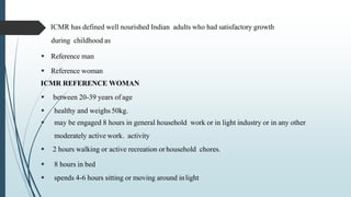  ICMR has defined well nourished Indian adults who had satisfactory growth
during childhood as
 Reference man
 Reference woman
ICMR REFERENCE WOMAN
 between 20-39 years of age
 healthy and weighs 50kg.
 may be engaged 8 hours in general household work or in light industry or in any other
moderately active work. activity
 2 hours walking or active recreation orhousehold chores.
 8 hours in bed
 spends 4-6 hours sitting or moving around inlight
 