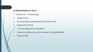 ICMR REFERENCE MAN:
 between 20 – 39 years ofage
 weighs 60 kg
 free from disease and physically fit for activework.
 employed for 8 hours
 4-6 hours sitting and movingabout
 2 hours in walking or in active recreationor household duties
 8 hours in bed
 