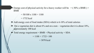  Energy cost of physical activity for a heavy worker will be = ( 50% x BMR ) +
BMR
= 50/100 x 1188 + 1188
= 1732 kcal
 Add energy cost of food intake (SDA) which is 6-10% of total calories
 On a vegetarian diet is about 6% and on a non – vegetarian diet it is about 10%,
approximately 100 kcal
 Total energy requirement = BMR + Physical activity + SDA
= 1188 + 1732+ 100
= 3070 kcal
 