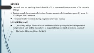 GENDER
 An adult man has less body fat and about 10 – 20 % more muscle than a women of the same size
and age
 Because muscle burns more calories than fat does, a man’s calorie needs are generally about 5 –
10% higher than a women’s.
 The exception for women is during pregnancy and breast feeding
LEAN BODY MASS
 Total body weight follows with the number of calories you require but sorting the total
weight into its lean and fat mass allows to calculate the calorie needs even more accurately
 The higher LBM, the higher the BMR
 