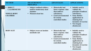 METHOD MEASUREMENT
PRINCIPLE
ADVANTAGES APPLICATIONS
 DIRECT
CALORIMETRY
WHOLE-BODY
CHAMBER
 Subject confined within a
small to moderately sized
chamber
 Measures heat loss
 Historically had
faster response time
than indirect
calorimetry.
 Good environmental
for strictly
controlled studies
 Initially used to
validate the
principle of indirect
calorimetry.
 Some distinct
applications in
studying heat
dynamics of exercise
 Now largely
obsolescent.
BODY SUIT  Subject wears an insulate
metabolic suit
 Historically had
faster response time
than indirect
calorimetry.
 Good environmental
for strictly
controlled studies
 Initially used to
validate the
principle of indirect
calorimetry.
 Some distinct
applications in
studying heat
dynamics of exercise
 Now largely
obsolescent.
 