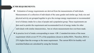  ICMR REQUIREMENTS:
 Estimation of energy requirements are derived from the measurements of individuals.
Measurements of a collection of individuals of the same gender and similar age, body size and
physical activity are grouped together to give the average energy requirement or recommended
level of dietary intake for a class of people and a population group. These requirements are
then used to predict the requirement and recommended level of energy intake for other
individuals with similar characteristics, but on whom measurements have not been made.
 In practice level of intake corresponding to mean +OR -2 standard deviation of the mean
requirement which covers 97.5% of the population chosen to define RDA. Therefore, RDA is
25% higher than the average or the mean requirement . The current RDA for healthy well
nourished Indians are calculated by using the formula
 