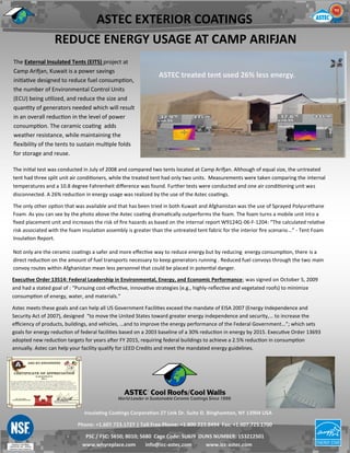 ASTEC treated tent used 26% less energy.
Insulating Coatings Corporation 27 Link Dr. Suite D. Binghamton, NY 13904 USA
Phone: +1.607.723.1727 | Toll Free Phone: +1.800.223.8494 Fax: +1.607.723.1700
PSC / FSC: 5650; 8010; 5680 Cage Code: 5U6J9 DUNS NUMBER: 153212501
www.whyreplace.com info@icc-astec.com www.icc-astec.com
The External Insulated Tents (EITS) project at
Camp Arifjan, Kuwait is a power savings
initiative designed to reduce fuel consumption,
the number of Environmental Control Units
(ECU) being utilized, and reduce the size and
quantity of generators needed which will result
in an overall reduction in the level of power
consumption. The ceramic coating adds
weather resistance, while maintaining the
flexibility of the tents to sustain multiple folds
for storage and reuse.
The initial test was conducted in July of 2008 and compared two tents located at Camp Arifjan. Although of equal size, the untreated
tent had three split unit air conditioners, while the treated tent had only two units. Measurements were taken comparing the internal
temperatures and a 10.8 degree Fahrenheit difference was found. Further tests were conducted and one air conditioning unit was
disconnected. A 26% reduction in energy usage was realized by the use of the Astec coatings.
The only other option that was available and that has been tried in both Kuwait and Afghanistan was the use of Sprayed Polyurethane
Foam. As you can see by the photo above the Astec coating dramatically outperforms the foam. The foam turns a mobile unit into a
fixed placement unit and increases the risk of fire hazards as based on the internal report W9124Q-06-F-1204: “The calculated relative
risk associated with the foam insulation assembly is greater than the untreated tent fabric for the interior fire scenario…” - Tent Foam
Insulation Report.
Not only are the ceramic coatings a safer and more effective way to reduce energy but by reducing energy consumption, there is a
direct reduction on the amount of fuel transports necessary to keep generators running . Reduced fuel convoys through the two main
convoy routes within Afghanistan mean less personnel that could be placed in potential danger.
Executive Order 13514: Federal Leadership in Environmental, Energy, and Economic Performance; was signed on October 5, 2009
and had a stated goal of : “Pursuing cost-effective, innovative strategies (e.g., highly-reflective and vegetated roofs) to minimize
consumption of energy, water, and materials.”
Astec meets these goals and can help all US Government Facilities exceed the mandate of EISA 2007 (Energy Independence and
Security Act of 2007), designed “to move the United States toward greater energy independence and security,… to increase the
efficiency of products, buildings, and vehicles, …and to improve the energy performance of the Federal Government…”; which sets
goals for energy reduction of federal facilities based on a 2003 baseline of a 30% reduction in energy by 2015. Executive Order 13693
adopted new reduction targets for years after FY 2015, requiring federal buildings to achieve a 2.5% reduction in consumption
annually. Astec can help your facility qualify for LEED Credits and meet the mandated energy guidelines.
ASTEC EXTERIOR COATINGS
REDUCE ENERGY USAGE AT CAMP ARIFJAN
 