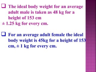  The ideal body weight for an average
adult male is taken as 48 kg for a
height of 153 cm
± 1.25 kg for every cm.
 For an average adult female the ideal
body weight is 45kg for a height of 153
cm, ± 1 kg for every cm.
 