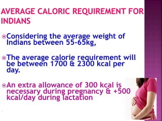 Considering the average weight of
Indians between 55-65kg,
The average calorie requirement will
be between 1700 & 2300 kcal per
day.
An extra allowance of 300 kcal is
necessary during pregnancy & +500
kcal/day during lactation
.
 