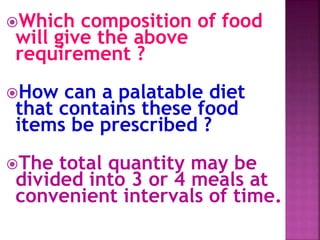 Which composition of food
will give the above
requirement ?
How can a palatable diet
that contains these food
items be prescribed ?
The total quantity may be
divided into 3 or 4 meals at
convenient intervals of time.
 