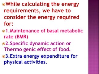 While calculating the energy
requirements, we have to
consider the energy required
for:
1.Maintenance of basal metabolic
rate (BMR)
2.Specific dynamic action or
Thermo genic effect of food.
3.Extra energy expenditure for
physical activities.
 