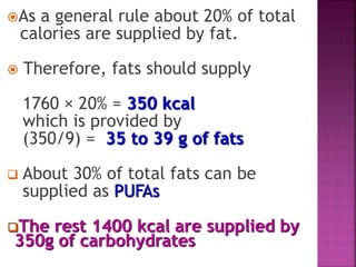 As a general rule about 20% of total
calories are supplied by fat.
 Therefore, fats should supply
1760 × 20% = 350 kcal
which is provided by
(350/9) = 35 to 39 g of fats
 About 30% of total fats can be
supplied as PUFAs
The rest 1400 kcal are supplied by
350g of carbohydrates
 
