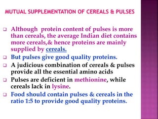  Although protein content of pulses is more
than cereals, the average Indian diet contains
more cereals,& hence proteins are mainly
supplied by cereals.
 But pulses give good quality proteins.
 A judicious combination of cereals & pulses
provide all the essential amino acids
 Pulses are deficient in methionine, while
cereals lack in lysine.
 Food should contain pulses & cereals in the
ratio 1:5 to provide good quality proteins.
 