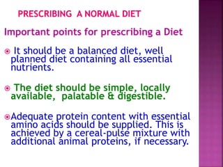 Important points for prescribing a Diet
 It should be a balanced diet, well
planned diet containing all essential
nutrients.
 The diet should be simple, locally
available, palatable & digestible.
Adequate protein content with essential
amino acids should be supplied. This is
achieved by a cereal-pulse mixture with
additional animal proteins, if necessary.
 