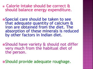  Calorie intake should be correct &
should balance energy expenditure.
Special care should be taken to see
that adequate quantity of calcium &
iron are obtained from the diet. The
absorption of these minerals is reduced
by other factors in Indian diet.
Should have variety & should not differ
very much from the habitual diet of
the person.
Should provide adequate roughage.
 