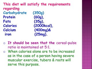 This diet will satisfy the requirements
regarding
Carbohydrate (350g)
Protein (60g),
Fats (35g),
Calories (2000kcal),
Calcium (400mg)&
iron (25mg).
o It should be seen that the cereal-pulse
ratio is maintained at 5:1.
o When calories alone are to be increased
as in the case of a person having severe
muscular exercise, tubers & roots will
serve this purpose.
 