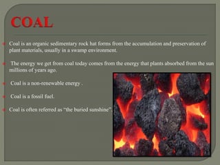  Coal is an organic sedimentary rock hat forms from the accumulation and preservation of
plant materials, usually in a swamp environment.
 The energy we get from coal today comes from the energy that plants absorbed from the sun
millions of years ago.
 Coal is a non-renewable energy .
 Coal is a fossil fuel.
 Coal is often referred as “the buried sunshine”.
 